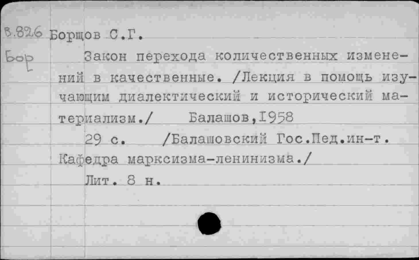 ﻿Ъ.8%6 Бортов С.Г.
Е>ор Закон перехода количественных изменений в качественные. /Лекция в помощь изу чающим диалектический и исторический материализм./	Балашов,1958
29 с. /Балашовский Гос.Пед.ин-т. Кафедра марксизма-ленинизма./
Лит. 8 н.___